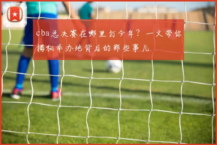 cba总决赛在哪里打今年？一文带你揭秘举办地背后的那些事儿