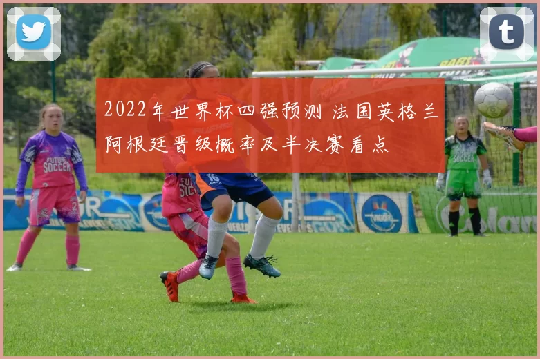2022年世界杯四强预测 法国英格兰阿根廷晋级概率及半决赛看点