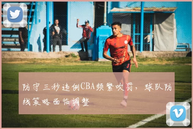 防守三秒违例CBA频繁吹罚，球队防线策略面临调整