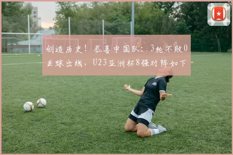 创造历史！恭喜中国队：3轮不败0丢球出线，U23亚洲杯8强对阵如下
