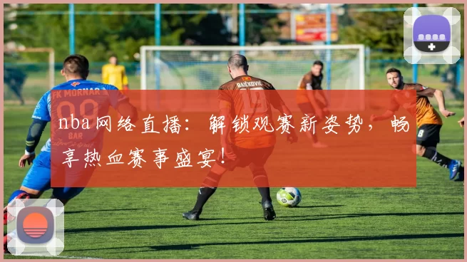 nba网络直播：解锁观赛新姿势，畅享热血赛事盛宴！