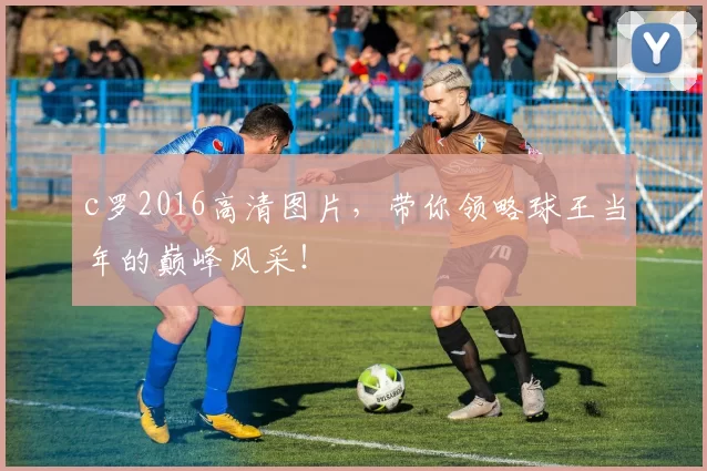 c罗2016高清图片，带你领略球王当年的巅峰风采！