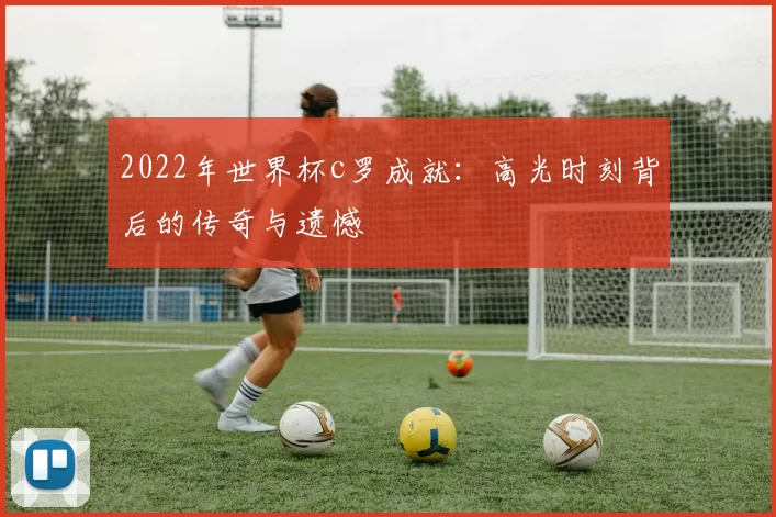 2022年世界杯c罗成就：高光时刻背后的传奇与遗憾