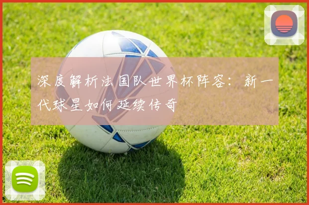 深度解析法国队世界杯阵容：新一代球星如何延续传奇