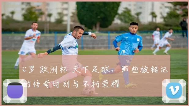 c罗 欧洲杯 天下足球，那些被铭记的传奇时刻与不朽荣耀