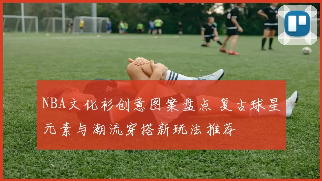 NBA文化衫创意图案盘点 复古球星元素与潮流穿搭新玩法推荐