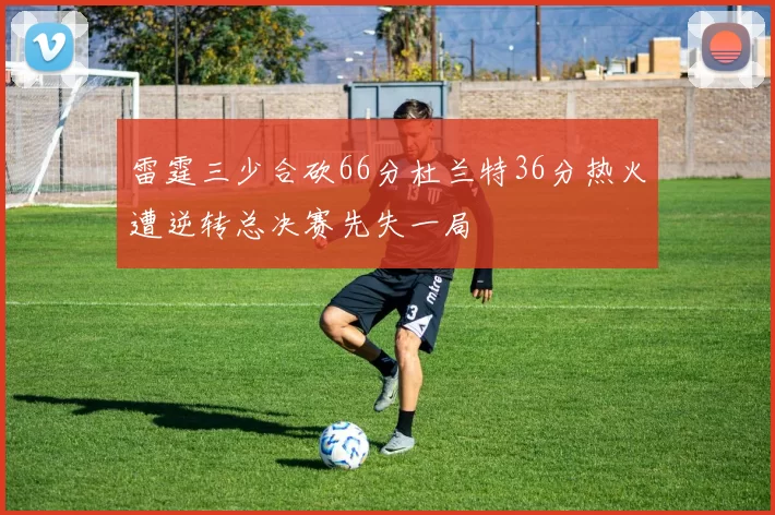 雷霆三少合砍66分杜兰特36分热火遭逆转总决赛先失一局