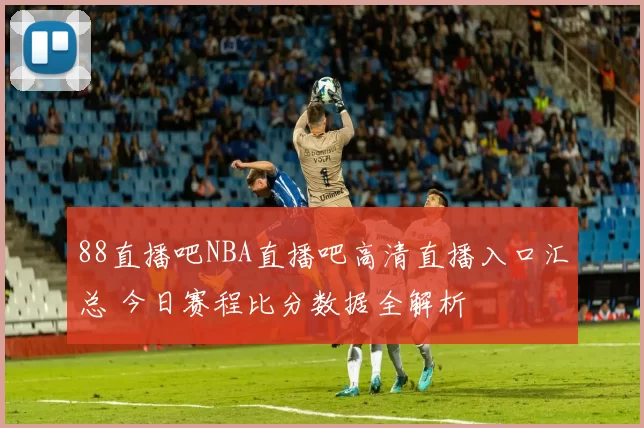 88直播吧NBA直播吧高清直播入口汇总 今日赛程比分数据全解析