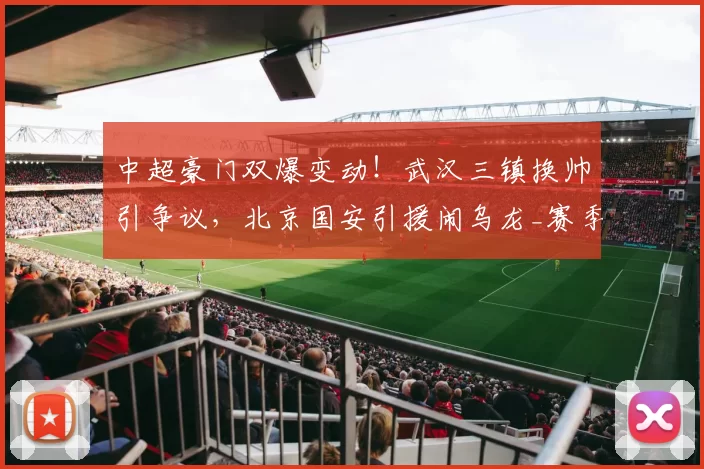 中超豪门双爆变动!武汉三镇换帅引争议,北京国安引援闹乌龙_赛季_球迷_邓卓翔