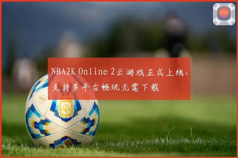 NBA2K Online 2云游戏正式上线，支持多平台畅玩无需下载