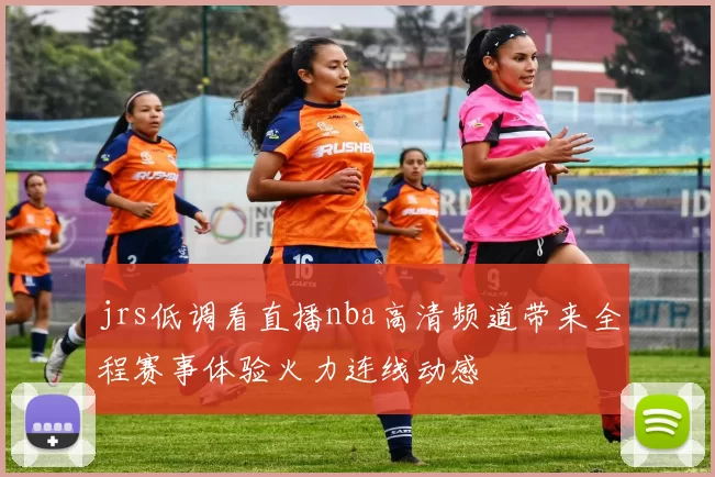 jrs低调看直播nba高清频道带来全程赛事体验火力连线动感
