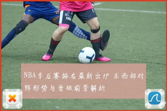 NBA季后赛排名最新出炉 东西部对阵形势与晋级前景解析