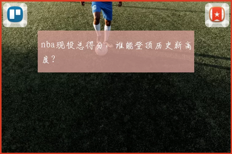 nba现役总得分,谁能登顶历史新高度?