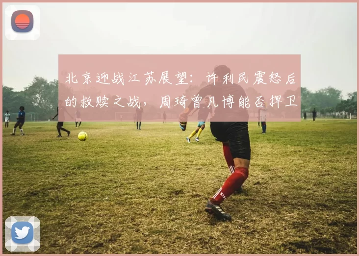 北京迎战江苏展望：许利民震怒后的救赎之战，周琦曾凡博能否捍卫主场