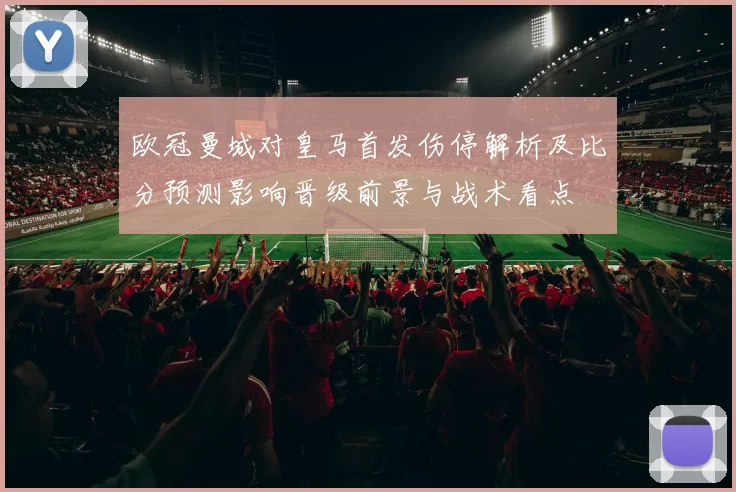 欧冠曼城对皇马首发伤停解析及比分预测影响晋级前景与战术看点