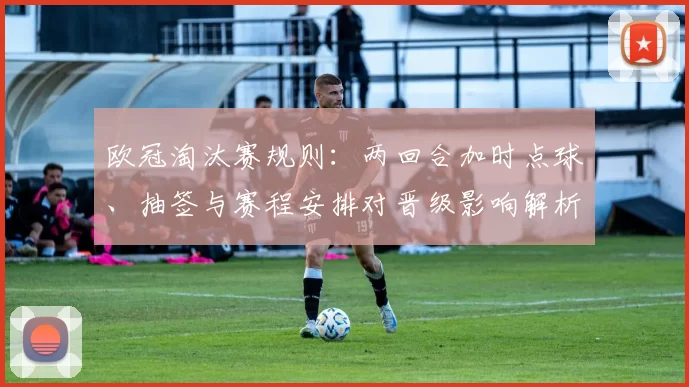 欧冠淘汰赛规则：两回合加时点球、抽签与赛程安排对晋级影响解析