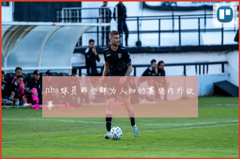 nba球员那些鲜为人知的赛场内外故事