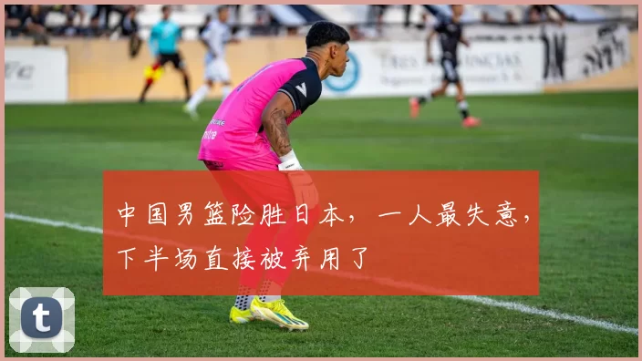 中国男篮险胜日本，一人最失意，下半场直接被弃用了