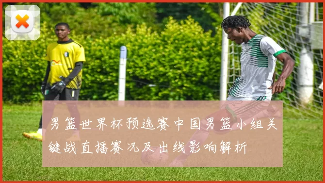 男篮世界杯预选赛中国男篮小组关键战直播赛况及出线影响解析
