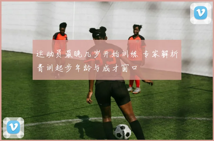 运动员最晚几岁开始训练 专家解析青训起步年龄与成才窗口