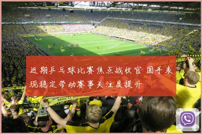 近期乒乓球比赛焦点战收官 国手表现稳定带动赛事关注度提升