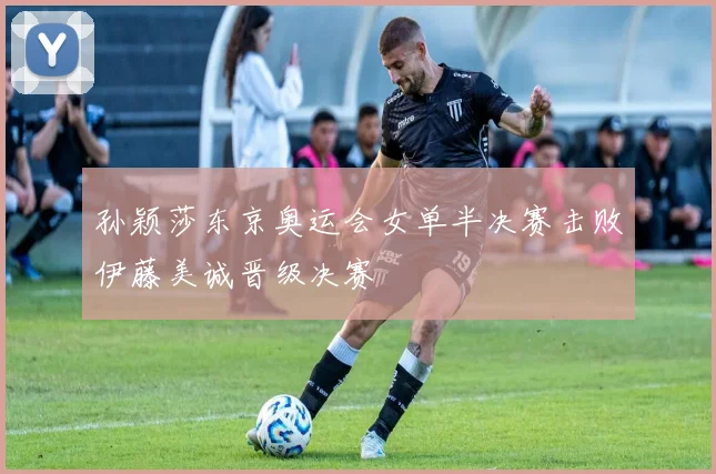 孙颖莎东京奥运会女单半决赛击败伊藤美诚晋级决赛
