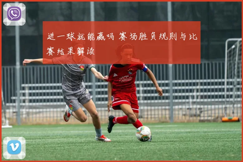 进一球就能赢吗 赛场胜负规则与比赛结果解读