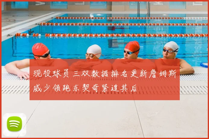 现役球员三双数据排名更新詹姆斯威少领跑东契奇紧追其后